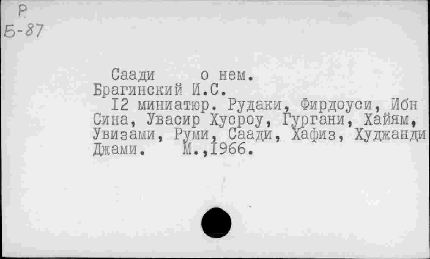 ﻿р 6-^7
Саади о нем.
Брагинский И.С.
12 миниатюр. Рудаки, Фирдоуси, Ибн Сина, Увасир Хусроу, Гургани, Хайям, Увизами, Руми, Саади, Хафиз, Худжанди Джами. М.,1966.